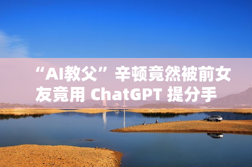 “AI教父”辛顿竟然被前女友竟用 ChatGPT 提分手