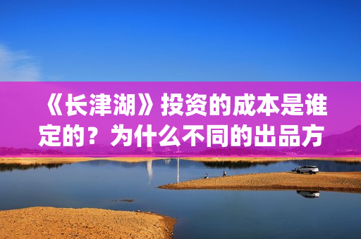 《长津湖》投资的成本是谁定的？为什么不同的出品方价格不一样？(长津湖投资方名单)