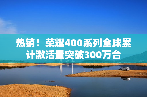 热销！荣耀400系列全球累计激活量突破300万台