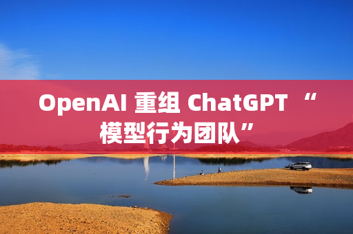 OpenAI 重组 ChatGPT “模型行为团队”