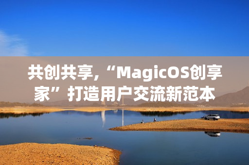 共创共享,“MagicOS创享家”打造用户交流新范本