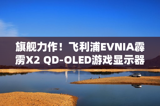 旗舰力作！飞利浦EVNIA霹雳X2 QD-OLED游戏显示器27M2N8500X疾速来袭！