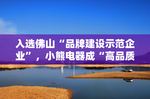 入选佛山“品牌建设示范企业”，小熊电器成“高品质”标杆
