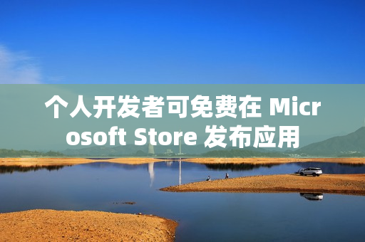 个人开发者可免费在 Microsoft Store 发布应用 个人开发者可免费在 Microsoft Store 发布应用