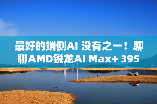 最好的端侧AI 没有之一！聊聊AMD锐龙AI Max+ 395迷你AI工作站