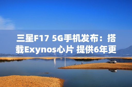 三星F17 5G手机发布:搭载Exynos心片 提供6年更新 三星F17 5G手机发布:搭载Exynos心片 提供6年更新