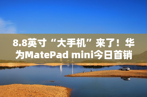8.8英寸“大手机”来了!华为MatePad mini今日首销:3299元起 8.8英寸“大手机”来了!华为MatePad mini今日首销:3299元起