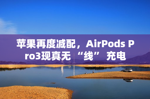 苹果再度减配，AirPods Pro3现真无 “线” 充电