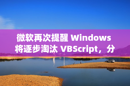 微软再次提醒 Windows 将逐步淘汰 VBScript，分三阶段进行