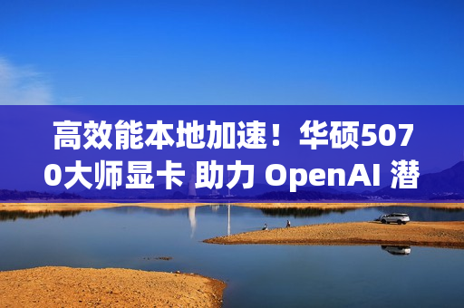 高效能本地加速!华硕5070大师显卡 助力 OpenAI 潜力释放 高效能本地加速!华硕5070大师显卡 助力 OpenAI 潜力释放
