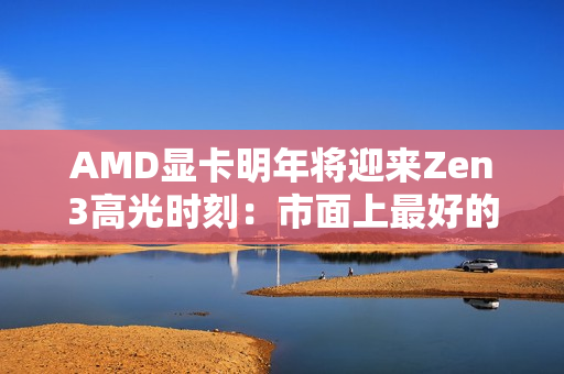 AMD显卡明年将迎来Zen3高光时刻：市面上最好的GPU方案