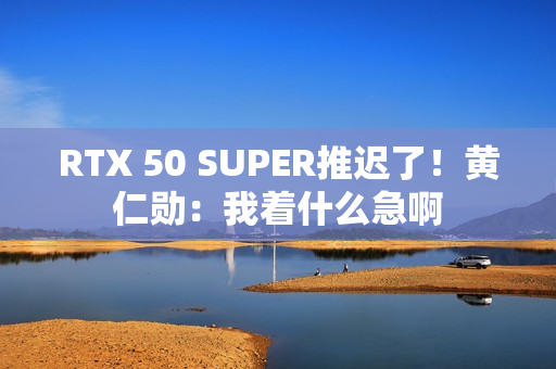 RTX 50 SUPER推迟了！黄仁勋：我着什么急啊