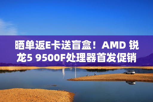 晒单返E卡送盲盒！AMD 锐龙5 9500F处理器首发促销中