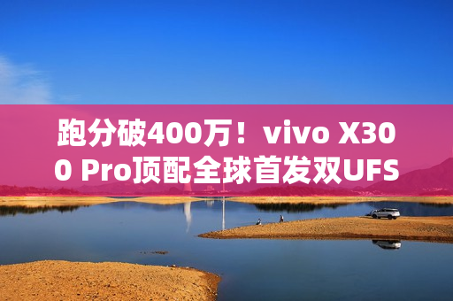 跑分破400万！vivo X300 Pro顶配全球首发双UFS4.1 4Lane：8.6Gb/s