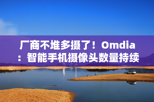 厂商不堆多摄了！Omdia：智能手机摄像头数量持续下降