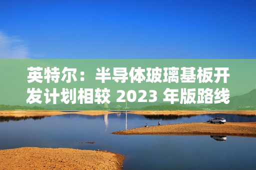 英特尔：半导体玻璃基板开发计划相较 2023 年版路线图没有变化