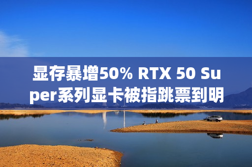 显存暴增50% RTX 50 Super系列显卡被指跳票到明年Q1