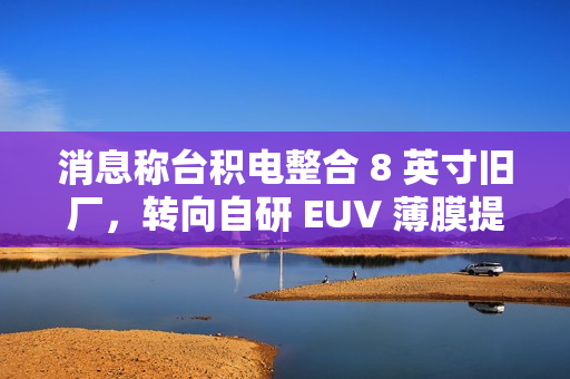 消息称台积电整合 8 英寸旧厂，转向自研 EUV 薄膜提良率、降成本
