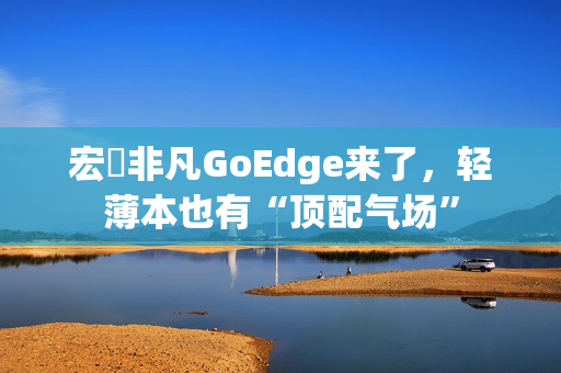 宏碁非凡GoEdge来了，轻薄本也有“顶配气场”