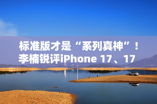 标准版才是“系列真神”！李楠锐评iPhone 17、17 Pro Max：苹果从鄙视到成为华为小米