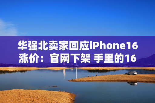 华强北卖家回应iPhone16涨价：官网下架 手里的16系列库存不多了