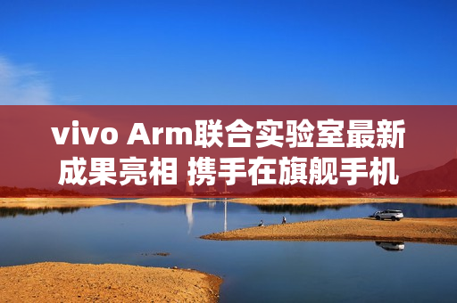 vivo Arm联合实验室最新成果亮相 携手在旗舰手机率先落地SME2创新技术