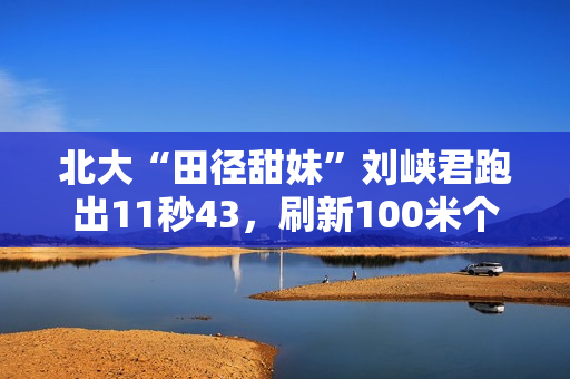 北大“田径甜妹”刘峡君跑出11秒43，刷新100米个人最好成绩