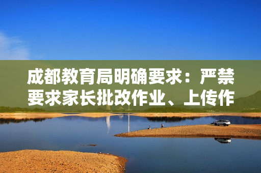 成都教育局明确要求：严禁要求家长批改作业、上传作业视频，切实为学生家长减负
