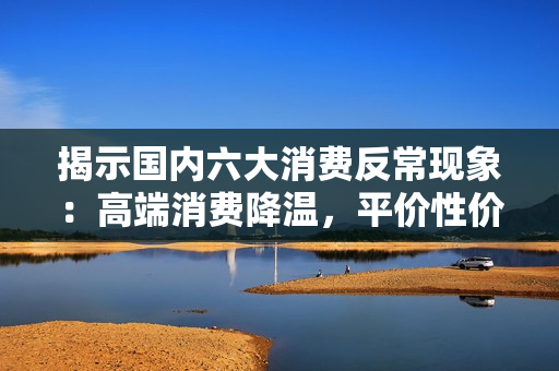 揭示国内六大消费反常现象：高端消费降温，平价性价比消费逆势走热