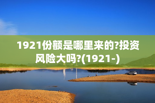 1921份额是哪里来的?投资风险大吗?(1921-)