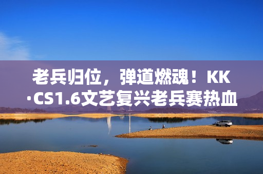 老兵归位，弹道燃魂！KK·CS1.6文艺复兴老兵赛热血开战！—KK官方对战平台​
