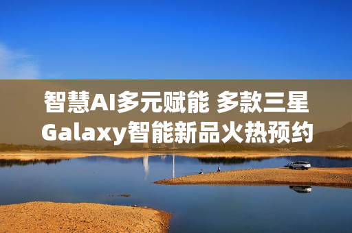 智慧AI多元赋能 多款三星Galaxy智能新品火热预约中!