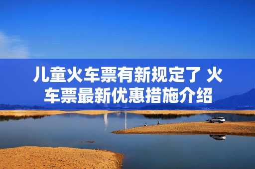 儿童火车票有新规定了 火车票最新优惠措施介绍