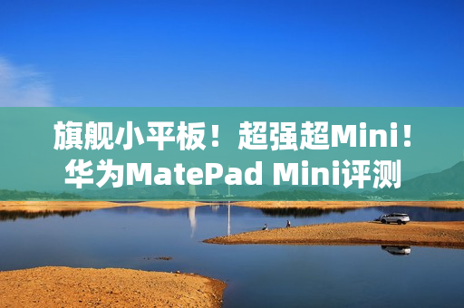 旗舰小平板!超强超Mini!华为MatePad Mini评测 旗舰小平板!超强超Mini!华为MatePad Mini评测