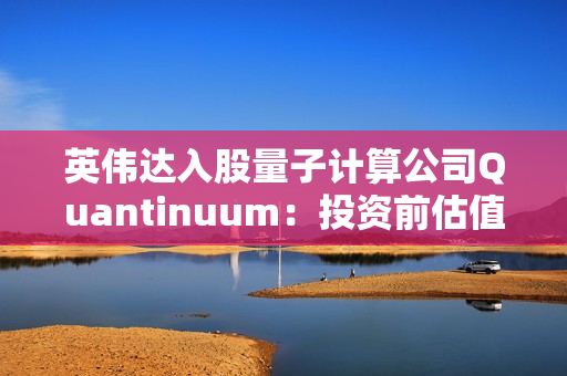 英伟达入股量子计算公司Quantinuum:投资前估值已达100亿美元 英伟达入股量子计算公司Quantinuum:投资前估值已达100亿美元