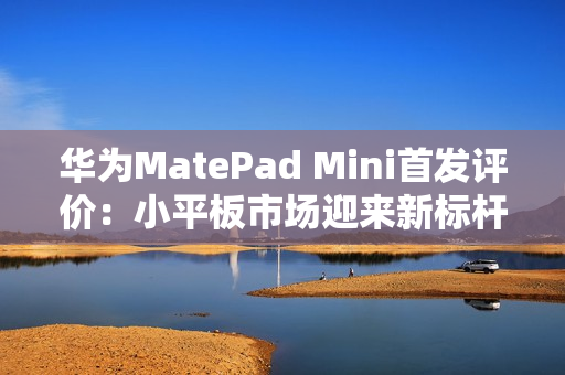华为MatePad Mini首发评价：小平板市场迎来新标杆