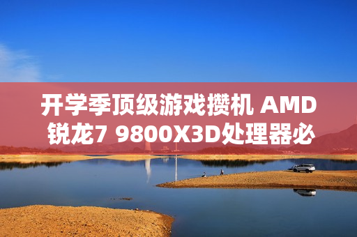 开学季顶级游戏攒机 AMD 锐龙7 9800X3D处理器必备