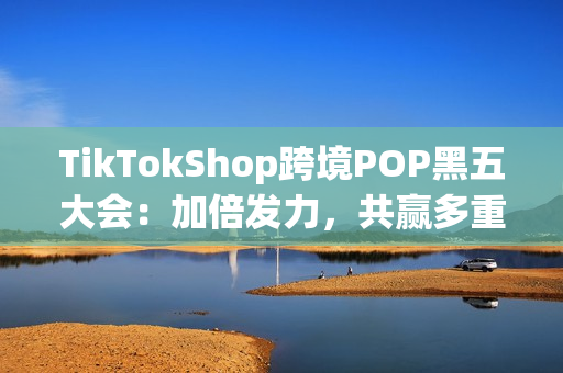 TikTokShop跨境POP黑五大会：加倍发力，共赢多重增长！