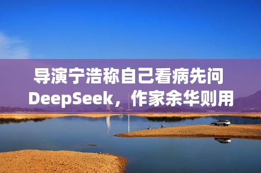 导演宁浩称自己看病先问 DeepSeek，作家余华则用豆包