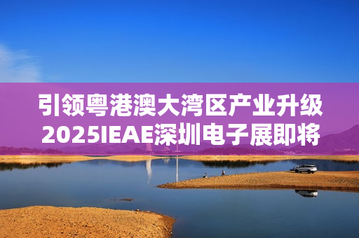 引领粤港澳大湾区产业升级2025IEAE深圳电子展即将开幕