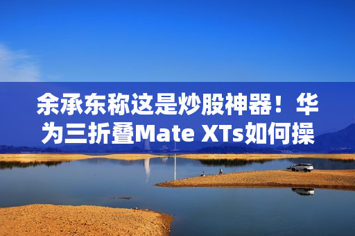 余承东称这是炒股神器！华为三折叠Mate XTs如何操作PC应用：全展开状态下才能用
