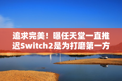 追求完美！曝任天堂一直推迟Switch2是为打磨第一方作品