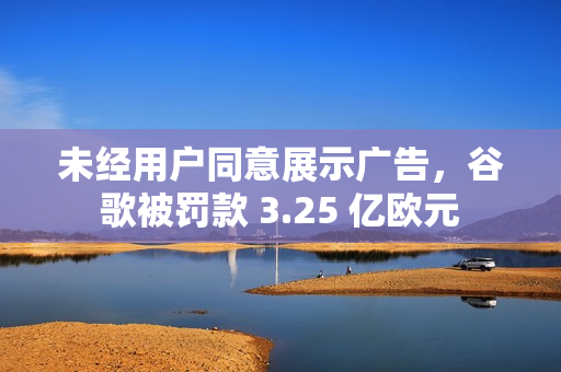 未经用户同意展示广告，谷歌被罚款 3.25 亿欧元