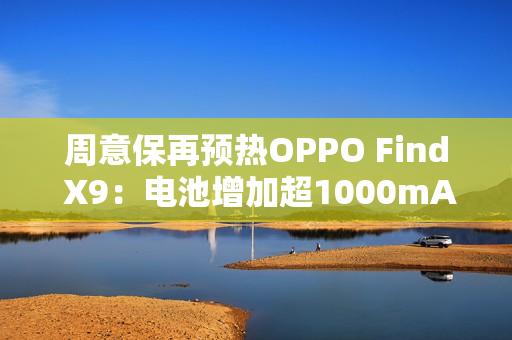 周意保再预热OPPO Find X9：电池增加超1000mAh