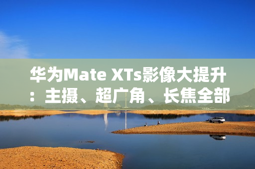 华为Mate XTs影像大提升：主摄、超广角、长焦全部升级RYYB传感器