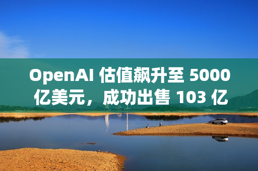 OpenAI 估值飙升至 5000 亿美元，成功出售 103 亿美元的二级股票