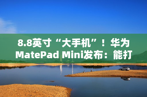 8.8英寸“大手机”！华为MatePad Mini发布：能打电话的小平板 3299元起