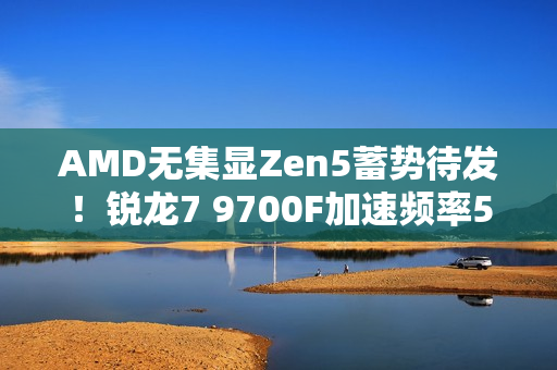 AMD无集显Zen5蓄势待发！锐龙7 9700F加速频率5.4GHz：略低于9700X