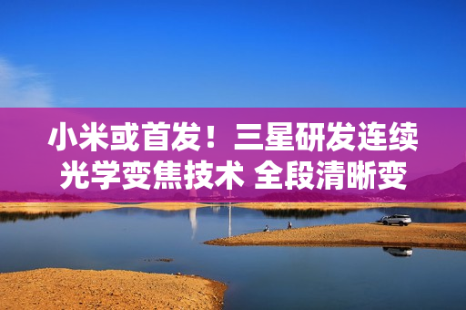 小米或首发!三星研发连续光学变焦技术 全段清晰变焦 小米或首发!三星研发连续光学变焦技术 全段清晰变焦