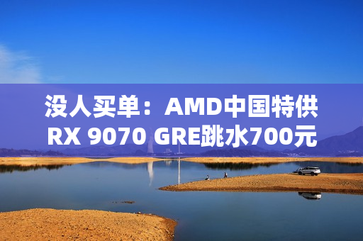 没人买单：AMD中国特供RX 9070 GRE跳水700元
